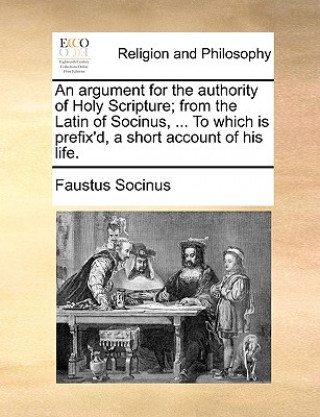 Könyv Argument for the Authority of Holy Scripture; From the Latin of Socinus, ... to Which Is Prefix'd, a Short Account of His Life. Faustus Socinus