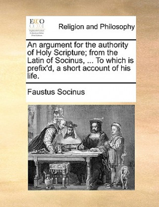 Livre Argument for the Authority of Holy Scripture; From the Latin of Socinus, ... to Which Is Prefix'd, a Short Account of His Life. Faustus Socinus