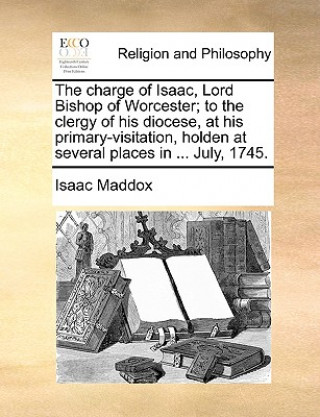 Kniha Charge of Isaac, Lord Bishop of Worcester; To the Clergy of His Diocese, at His Primary-Visitation, Holden at Several Places in ... July, 1745. Isaac Maddox