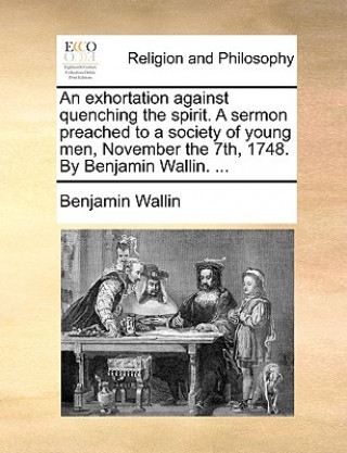 Kniha Exhortation Against Quenching the Spirit. a Sermon Preached to a Society of Young Men, November the 7th, 1748. by Benjamin Wallin. ... Benjamin Wallin
