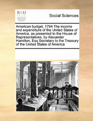 Buch American Budget, 1794 the Income and Expenditure of the United States of America, as Presented to the House of Representatives, by Alexander Hamilton, Multiple Contributors