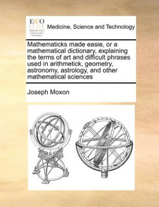 Carte Mathematicks Made Easie, or a Mathematical Dictionary, Explaining the Terms of Art and Difficult Phrases Used in Arithmetick, Geometry, Astronomy, Ast Joseph Moxon