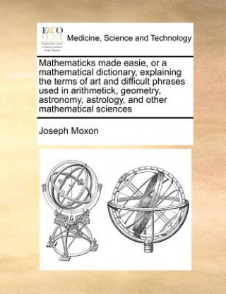 Kniha Mathematicks Made Easie, or a Mathematical Dictionary, Explaining the Terms of Art and Difficult Phrases Used in Arithmetick, Geometry, Astronomy, Ast Joseph Moxon