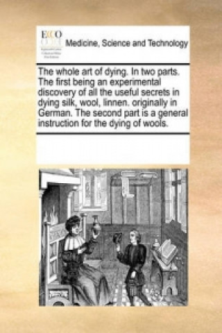 Book Whole Art of Dying. in Two Parts. the First Being an Experimental Discovery of All the Useful Secrets in Dying Silk, Wool, Linnen. Originally in Germa Multiple Contributors