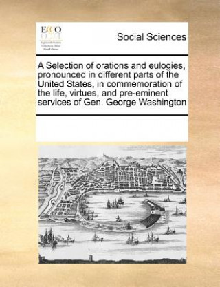 Książka Selection of Orations and Eulogies, Pronounced in Different Parts of the United States, in Commemoration of the Life, Virtues, and Pre-Eminent Service Multiple Contributors