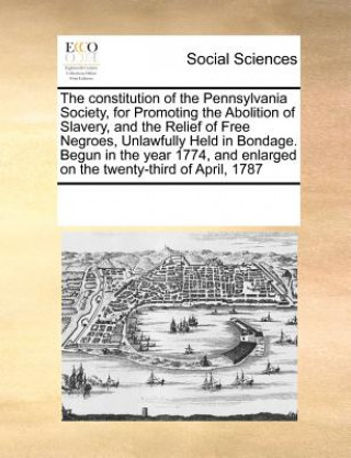 Könyv Constitution of the Pennsylvania Society, for Promoting the Abolition of Slavery, and the Relief of Free Negroes, Unlawfully Held in Bondage. Begun in Multiple Contributors