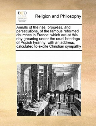 Könyv Annals of the Rise, Progress, and Persecutions, of the Famous Reformed Churches in France Multiple Contributors