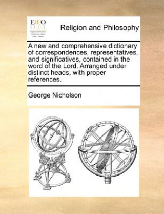 Carte new and comprehensive dictionary of correspondences, representatives, and significatives, contained in the word of the Lord. Arranged under distinct h George Nicholson