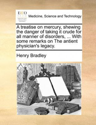 Książka Treatise on Mercury, Shewing the Danger of Taking It Crude for All Manner of Disorders, ... with Some Remarks on the Antient Physician's Legacy. Henry Bradley