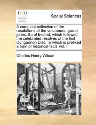 Könyv Compleat Collection of the Resolutions of the Volunteers, Grand Juries, &C of Ireland, Which Followed the Celebrated Resolves of the First Dungannon D Charles Henry Wilson