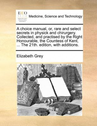 Knjiga Choice Manual, Or, Rare and Select Secrets in Physick and Chirurgery. Collected, and Practised by the Right Honourable, the Countess of Kent, ... the Elizabeth Grey