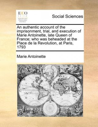 Carte Authentic Account of the Imprisonment, Trial, and Execution of Marie Antoinette, Late Queen of France; Who Was Beheaded at the Place de la Revolution, Marie Antoinette