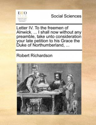 Könyv Letter IV. to the Freemen of Alnwick. ... I Shall Now Without Any Preamble, Take Unto Consideration Your Late Petition to His Grace the Duke of Northu Robert Richardson