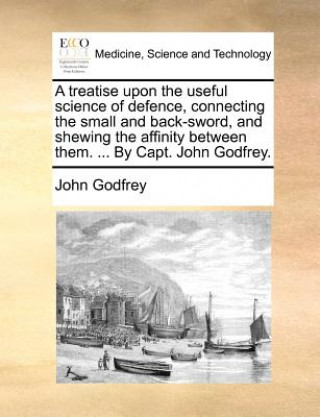 Kniha Treatise Upon the Useful Science of Defence, Connecting the Small and Back-Sword, and Shewing the Affinity Between Them. ... by Capt. John Godfrey. John Godfrey