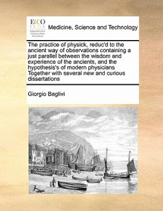 Kniha Practice of Physick, Reduc'd to the Ancient Way of Observations Containing a Just Parallel Between the Wisdom and Experience of the Ancients, and the Giorgio Baglivi