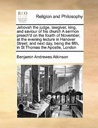 Livre Jehovah the Judge, Lawgiver, King, and Saviour of His Church a Sermon Preach'd on the Fourth of November, at the Evening Lecture in Hanover Street Benjamin Andrewes Atkinson