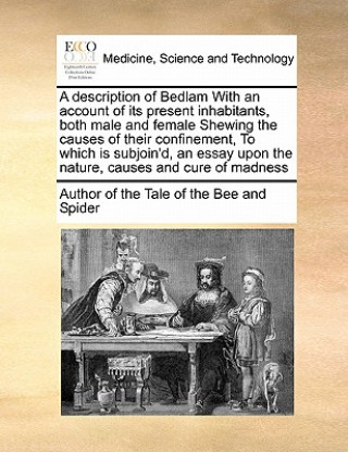 Kniha Description of Bedlam with an Account of Its Present Inhabitants, Both Male and Female Shewing the Causes of Their Confinement, to Which Is Subjoin'd, Author of The Tale of the Bee & Spider