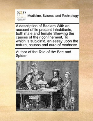 Książka Description of Bedlam with an Account of Its Present Inhabitants, Both Male and Female Shewing the Causes of Their Confinement, to Which Is Subjoin'd, Author of The Tale of the Bee & Spider