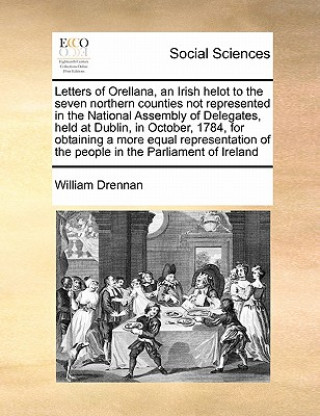 Könyv Letters of Orellana, an Irish Helot to the Seven Northern Counties Not Represented in the National Assembly of Delegates, Held at Dublin, in October, William Drennan