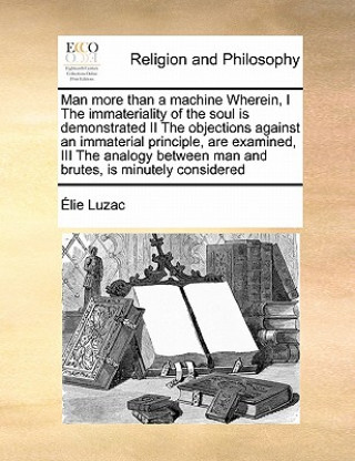 Knjiga Man More Than a Machine Wherein, I the Immateriality of the Soul Is Demonstrated II the Objections Against an Immaterial Principle, Are Examined, III Elie Luzac