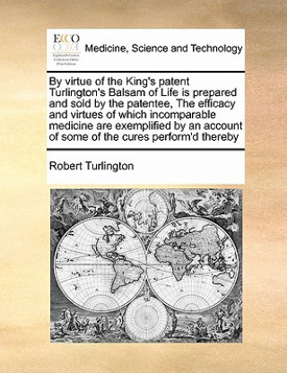 Buch By Virtue of the King's Patent Turlington's Balsam of Life Is Prepared and Sold by the Patentee, the Efficacy and Virtues of Which Incomparable Medici Robert Turlington