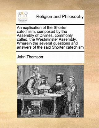 Kniha Explication of the Shorter Catechism, Composed by the Assembly of Divines, Commonly Called, the Westminster Assembly. Wherein the Several Questions an John Thomson