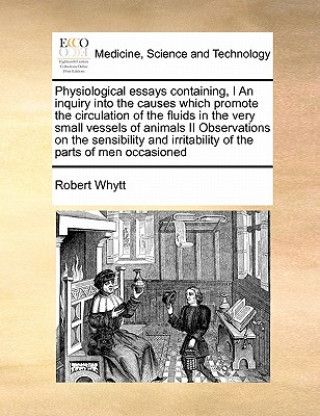 Kniha Physiological Essays Containing, I an Inquiry Into the Causes Which Promote the Circulation of the Fluids in the Very Small Vessels of Animals II Obse Robert Whytt