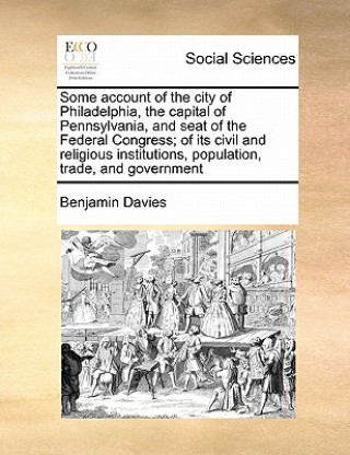 Kniha Some Account of the City of Philadelphia, the Capital of Pennsylvania, and Seat of the Federal Congress; Of Its Civil and Religious Institutions, Popu Benjamin Davies