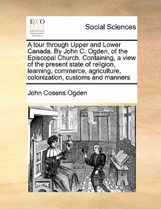 Kniha Tour Through Upper and Lower Canada. by John C. Ogden, of the Episcopal Church. Containing, a View of the Present State of Religion, Learning, Commerc John Cosens Ogden