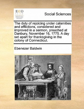 Carte Duty of Rejoicing Under Calamities and Afflictions, Considered and Improved in a Sermon, Preached at Danbury, November 16, 1775. a Day Set Apart for T Ebenezer Baldwin