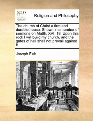 Könyv Church of Christ a Firm and Durable House. Shown in a Number of Sermons on Matth. XVI. 18. Upon This Rock I Will Build My Church, and the Gates of Hel Joseph Fish