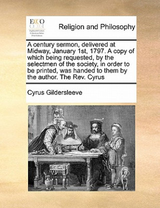 Kniha Century Sermon, Delivered at Midway, January 1st, 1797. a Copy of Which Being Requested, by the Selectmen of the Society, in Order to Be Printed, Was Cyrus Gildersleeve