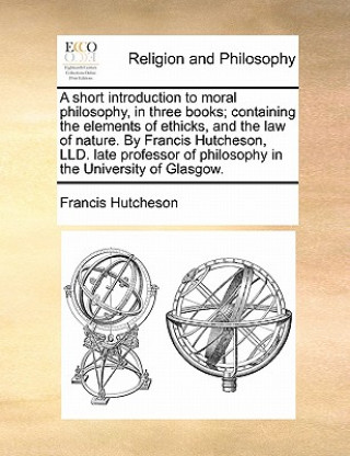 Livre Short Introduction to Moral Philosophy, in Three Books; Containing the Elements of Ethicks, and the Law of Nature. by Francis Hutcheson, LLD. Late Pro Francis Hutcheson