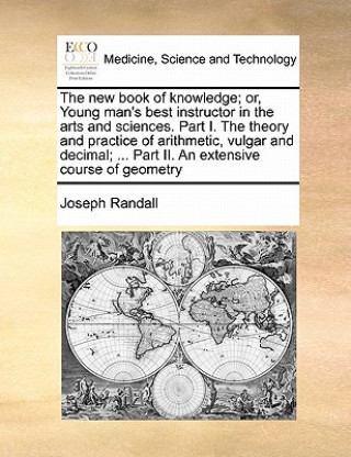 Kniha New Book of Knowledge; Or, Young Man's Best Instructor in the Arts and Sciences. Part I. the Theory and Practice of Arithmetic, Vulgar and Decimal; .. Joseph Randall