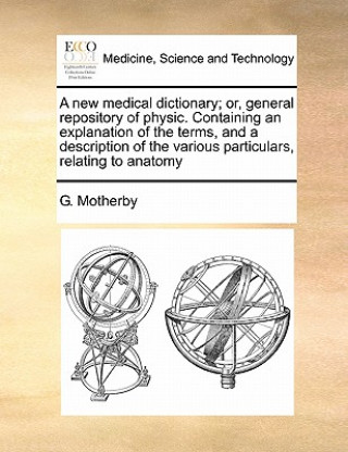 Kniha new medical dictionary; or, general repository of physic. Containing an explanation of the terms, and a description of the various particulars, relati G Motherby