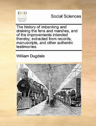 Book History of Imbanking and Draining the Fens and Marshes, and of the Improvements Intended Thereby; Extracted from Records, Manuscripts, and Other Authe Dugdale