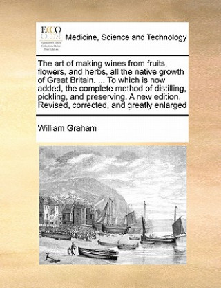 Kniha Art of Making Wines from Fruits, Flowers, and Herbs, All the Native Growth of Great Britain. ... to Which Is Now Added, the Complete Method of Distill William Graham