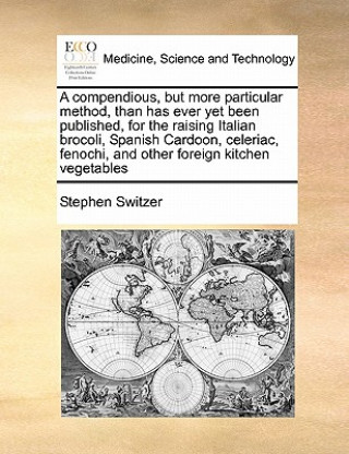 Kniha Compendious, But More Particular Method, Than Has Ever Yet Been Published, for the Raising Italian Brocoli, Spanish Cardoon, Celeriac, Fenochi, and Ot Stephen Switzer