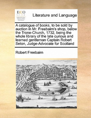 Book Catalogue of Books, to Be Sold by Auction in Mr. Freebairn's Shop, Below the Trone-Church, 1732, Being the Whole Library of the Late Curious and Learn Robert Freebairn