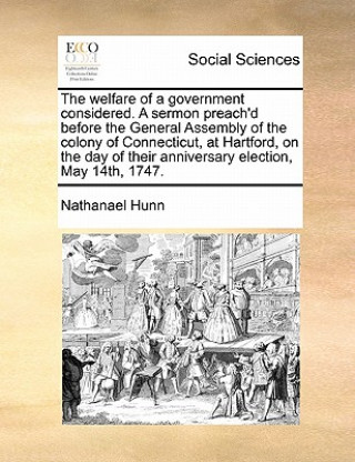 Knjiga Welfare of a Government Considered. a Sermon Preach'd Before the General Assembly of the Colony of Connecticut, at Hartford, on the Day of Their Anniv Nathanael Hunn