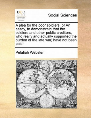 Kniha Plea for the Poor Soldiers; Or an Essay, to Demonstrate That the Soldiers and Other Public Creditors, Who Really and Actually Supported the Burden of Pelatiah Webster