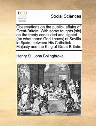 Livre Observations on the Publick Affairs of Great-Britain. with Some Toughts [sic] on the Treaty Concluded and Signed (on What Terms God Knows) at Seville Henry St John Bolingbroke