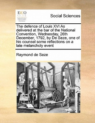 Kniha Defence of Louis XVI as Delivered at the Bar of the National Convention, Wednesday, 26th December, 1792, by de Seze, One of His Counsel Some Reflectio Raymond De Seze