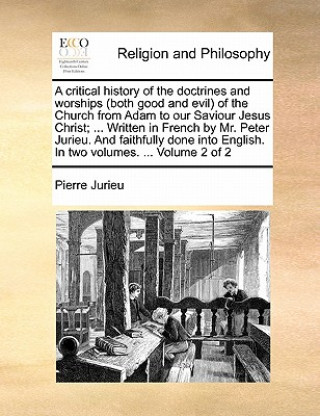 Könyv Critical History of the Doctrines and Worships (Both Good and Evil) of the Church from Adam to Our Saviour Jesus Christ; ... Written in French by Mr. Pierre Jurieu