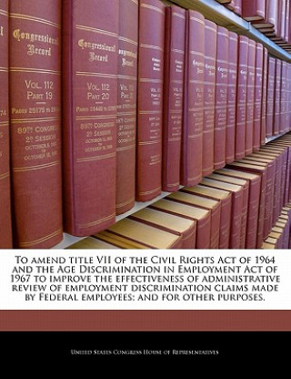 Kniha To Amend Title VII of the Civil Rights Act of 1964 and the Age Discrimination in Employment Act of 1967 to Improve the Effectiveness of Administrative 