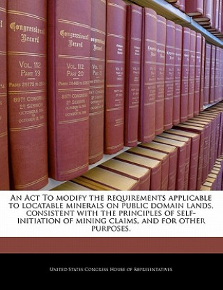 Kniha ACT to Modify the Requirements Applicable to Locatable Minerals on Public Domain Lands, Consistent with the Principles of Self-Initiation of Mining Cl 