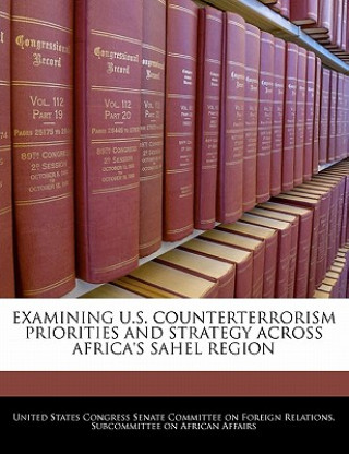 Könyv EXAMINING U.S. COUNTERTERRORISM PRIORITIES AND STRATEGY ACROSS AFRICA'S SAHEL REGION 