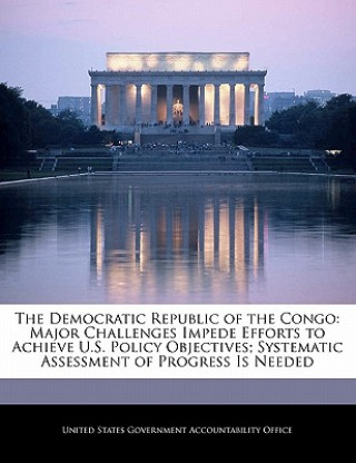 Könyv The Democratic Republic of the Congo: Major Challenges Impede Efforts to Achieve U.S. Policy Objectives; Systematic Assessment of Progress Is Needed 