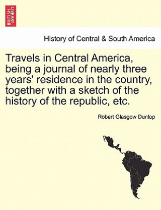 Kniha Travels in Central America, Being a Journal of Nearly Three Years' Residence in the Country, Together with a Sketch of the History of the Republic, Et Robert Glasgow Dunlop