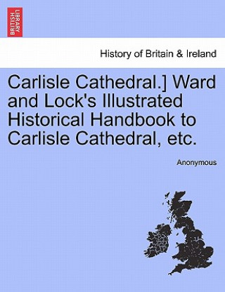 Könyv Carlisle Cathedral.] Ward and Lock's Illustrated Historical Handbook to Carlisle Cathedral, Etc. Anonymous